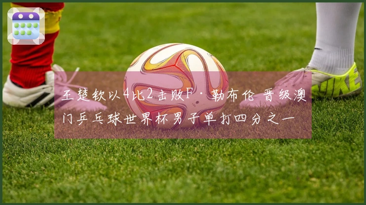王楚钦以4比2击败F·勒布伦 晋级澳门乒乓球世界杯男子单打四分之一决赛