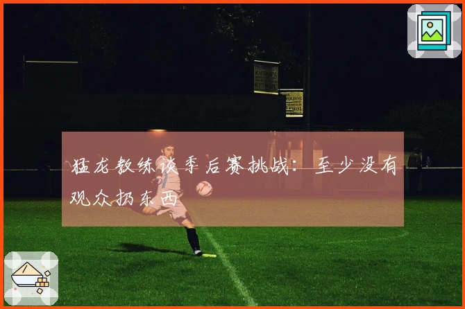 猛龙教练谈季后赛挑战：至少没有观众扔东西