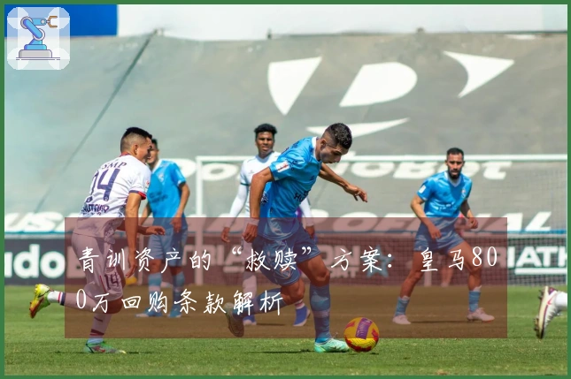 青训资产的“救赎”方案：皇马800万回购条款解析