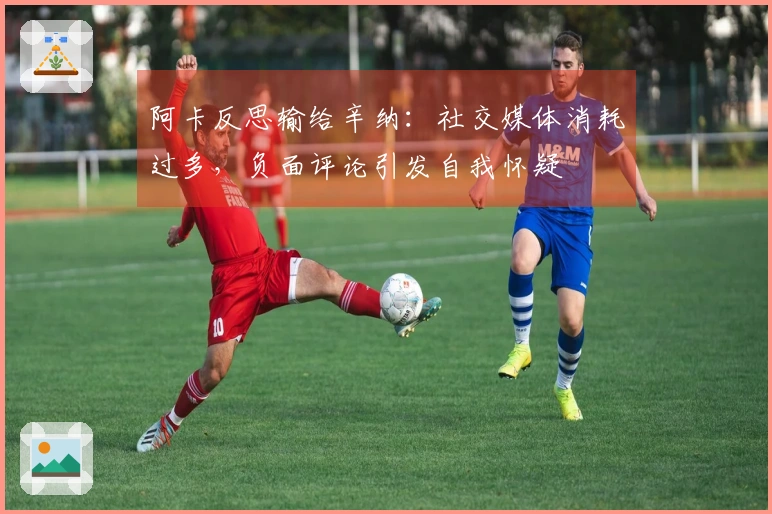 阿卡反思输给辛纳：社交媒体消耗过多，负面评论引发自我怀疑