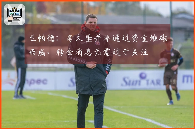 兰帕德：考文垂并非通过资金堆砌而成，转会消息无需过于关注