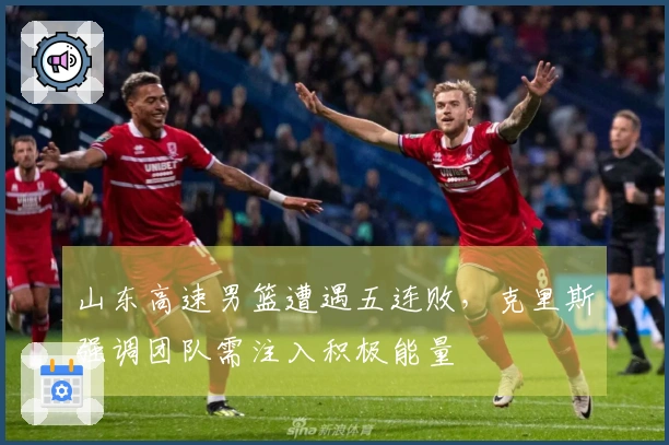 山东高速男篮遭遇五连败，克里斯强调团队需注入积极能量