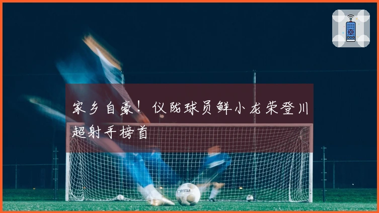 家乡自豪！仪陇球员鲜小龙荣登川超射手榜首