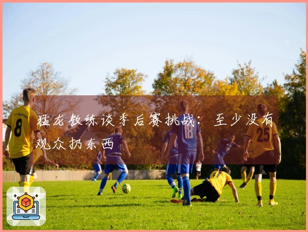 猛龙教练谈季后赛挑战：至少没有观众扔东西