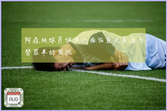 阿森纳球员伊沃比面临巨大关注与替罪羊的困扰