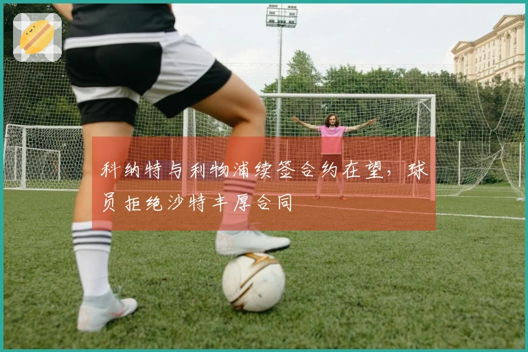 科纳特与利物浦续签合约在望，球员拒绝沙特丰厚合同