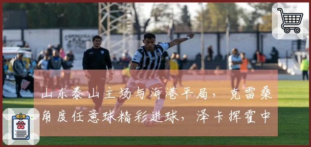 山东泰山主场与海港平局，克雷桑角度任意球精彩进球，泽卡挥霍中柱良机