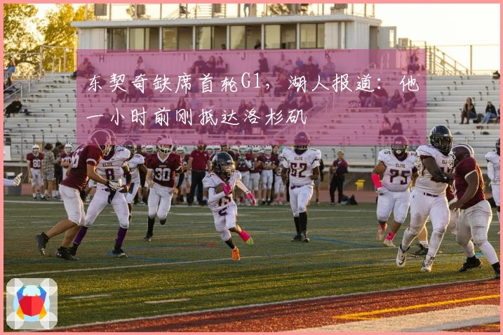 东契奇缺席首轮G1，湖人报道：他一小时前刚抵达洛杉矶