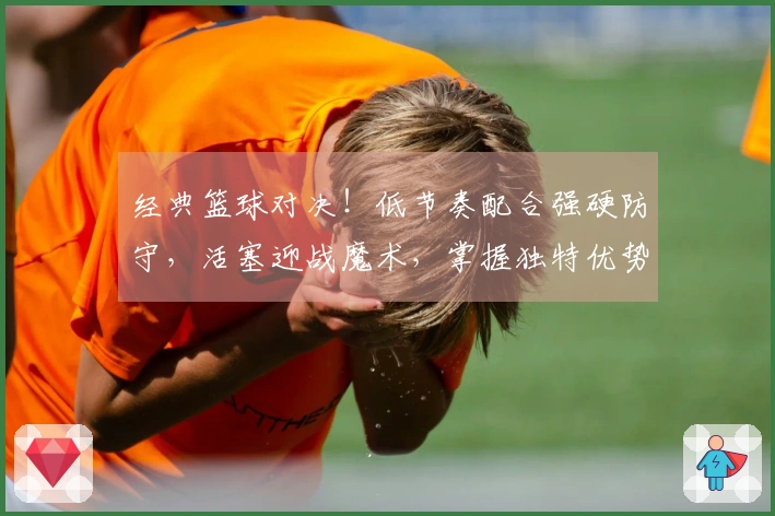 经典篮球对决！低节奏配合强硬防守，活塞迎战魔术，掌握独特优势