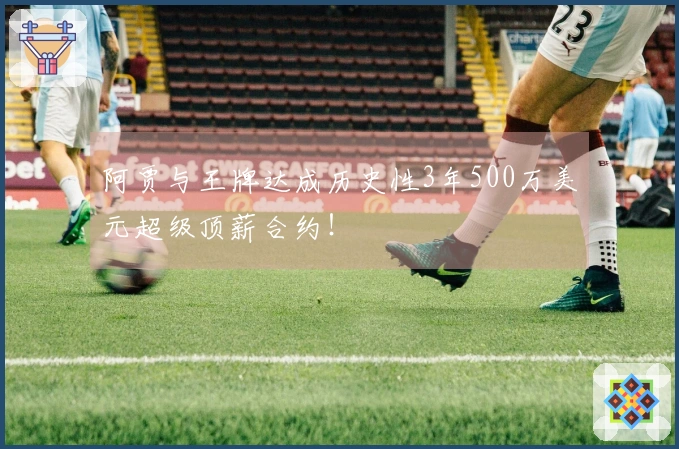 阿贾与王牌达成历史性3年500万美元超级顶薪合约！