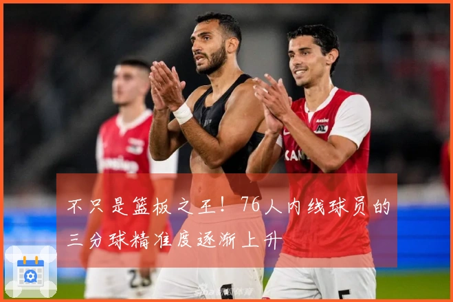 不只是篮板之王！76人内线球员的三分球精准度逐渐上升